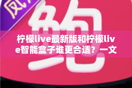 柠檬live最新版和柠檬live智能盒子谁更合适？一文读懂两大方案差异，选对不选贵