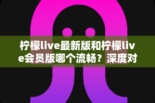 柠檬live最新版和柠檬live会员版哪个流畅？深度对比分析帮你选对版本