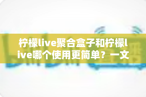 柠檬live聚合盒子和柠檬live哪个使用更简单?一文读懂两款工具的真实使用体验与选择建议 柠檬live聚合盒子和柠檬live哪个使用更简单?一文读懂两款工具的真实使用体验与选择建议