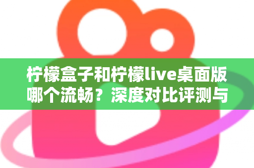 柠檬盒子和柠檬live桌面版哪个流畅？深度对比评测与流畅度优化全攻略