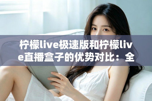 柠檬live极速版和柠檬live直播盒子的优势对比：全面解析助你选对版本