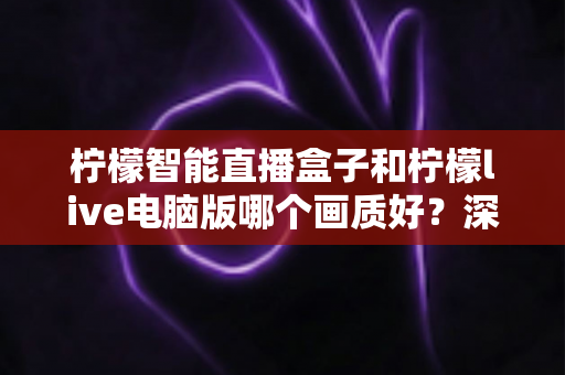 柠檬智能直播盒子和柠檬live电脑版哪个画质好？深度对比与选购全指南
