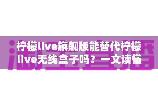 柠檬live旗舰版能替代柠檬live无线盒子吗？一文读懂功能差异、适用场景与选购建议