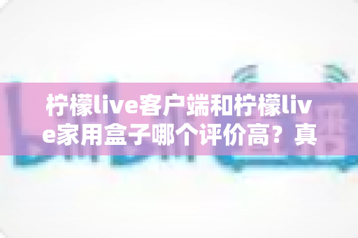 柠檬live客户端和柠檬live家用盒子哪个评价高？真实口碑深度对比与选购指南