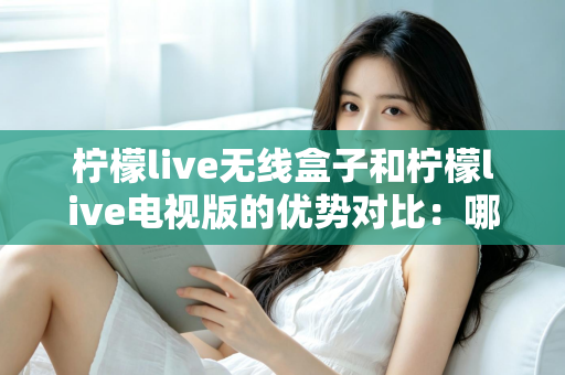 柠檬live无线盒子和柠檬live电视版的优势对比：哪一款更适合你的家庭观影需求？