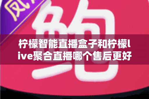 柠檬智能直播盒子和柠檬live聚合直播哪个售后更好？售后深度对比评测与选购避坑指南