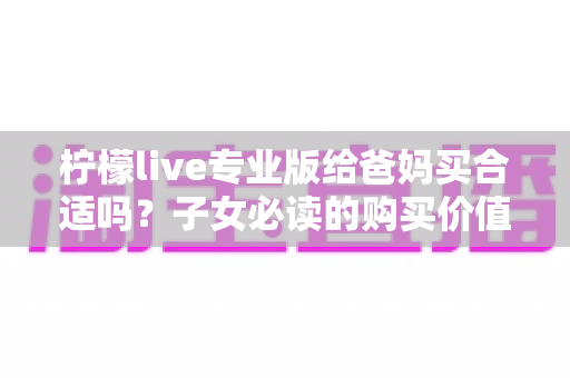 柠檬live专业版给爸妈买合适吗？子女必读的购买价值与避坑指南