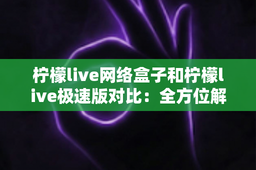 柠檬live网络盒子和柠檬live极速版对比：全方位解析帮你选出最佳选择