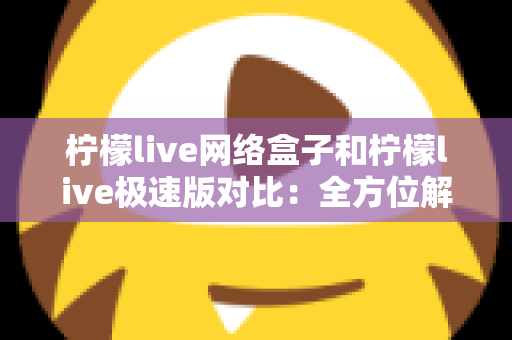 柠檬live网络盒子和柠檬live极速版对比：全方位解析帮你选出最佳选择