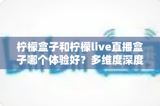 柠檬盒子和柠檬live直播盒子哪个体验好？多维度深度对比帮你选对不踩坑