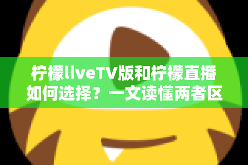 柠檬liveTV版和柠檬直播如何选择?一文读懂两者区别与适用场景 柠檬liveTV版和柠檬直播如何选择?一文读懂两者区别与适用场景