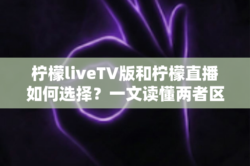 柠檬liveTV版和柠檬直播如何选择?一文读懂两者区别与适用场景 柠檬liveTV版和柠檬直播如何选择?一文读懂两者区别与适用场景