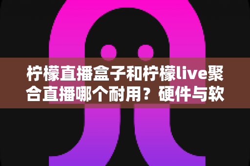 柠檬直播盒子和柠檬live聚合直播哪个耐用？硬件与软件耐用性全面对比指南