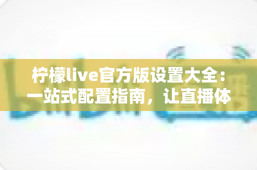 柠檬live官方版设置大全：一站式配置指南，让直播体验更顺畅