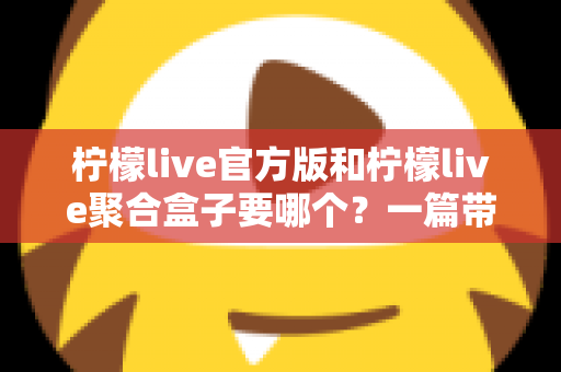 柠檬live官方版和柠檬live聚合盒子要哪个？一篇带你彻底搞懂的深度对比指南