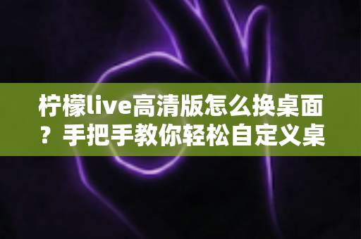 柠檬live高清版怎么换桌面？手把手教你轻松自定义桌面背景的完整攻略