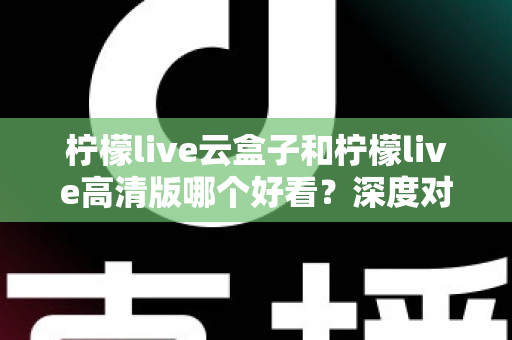 柠檬live云盒子和柠檬live高清版哪个好看？深度对比评测助你轻松选对版本