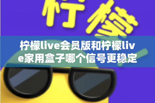 柠檬live会员版和柠檬live家用盒子哪个信号更稳定？深度对比解析与选购全指南