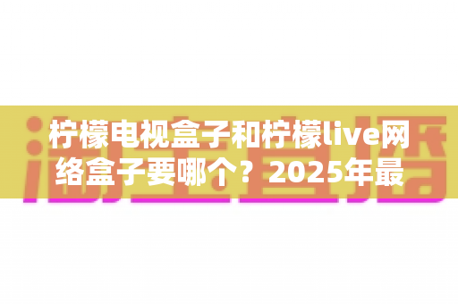 柠檬电视盒子和柠檬live网络盒子要哪个?2025年最全选购指南帮你一次搞懂 柠檬电视盒子和柠檬live网络盒子要哪个?2025年最全选购指南帮你一次搞懂