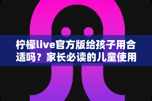 柠檬live官方版给孩子用合适吗？家长必读的儿童使用安全指南与实用建议