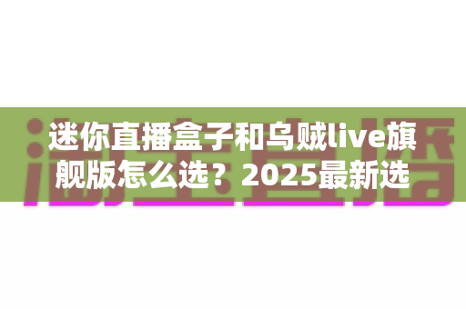 迷你直播盒子和乌贼live旗舰版怎么选?2025最新选购攻略帮你一次看清优缺点 迷你直播盒子和乌贼live旗舰版怎么选?2025最新选购攻略帮你一次看清优缺点