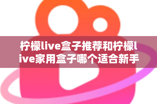 柠檬live盒子推荐和柠檬live家用盒子哪个适合新手？新手选购避坑指南一篇看懂