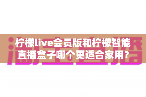 柠檬live会员版和柠檬智能直播盒子哪个更适合家用？家庭影音直播设备深度测评与选购指南