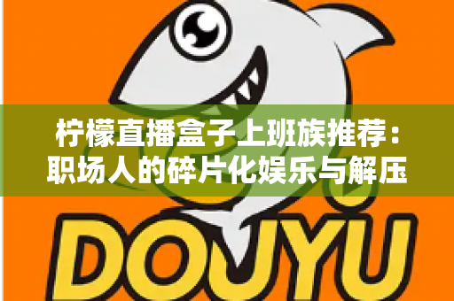 柠檬直播盒子上班族推荐:职场人的碎片化娱乐与解压新选择 柠檬直播盒子上班族推荐:职场人的碎片化娱乐与解压新选择