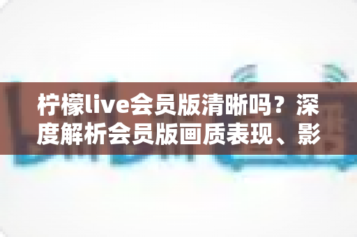 柠檬live会员版清晰吗？深度解析会员版画质表现、影响因素与开通建议
