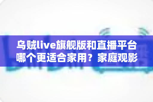 乌贼live旗舰版和直播平台哪个更适合家用?家庭观影方案深度对比与选购指南 乌贼live旗舰版和直播平台哪个更适合家用?家庭观影方案深度对比与选购指南