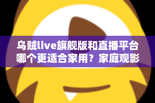 乌贼live旗舰版和直播平台哪个更适合家用?家庭观影方案深度对比与选购指南 乌贼live旗舰版和直播平台哪个更适合家用?家庭观影方案深度对比与选购指南