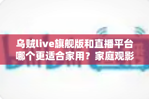 乌贼live旗舰版和直播平台哪个更适合家用?家庭观影方案深度对比与选购指南 乌贼live旗舰版和直播平台哪个更适合家用?家庭观影方案深度对比与选购指南