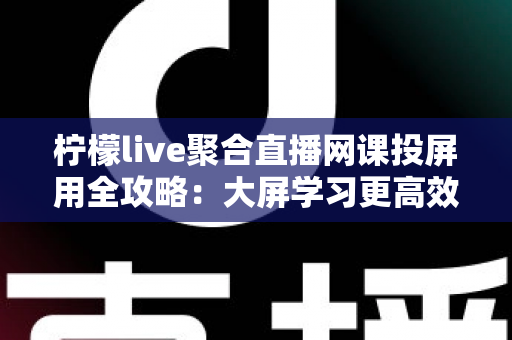 柠檬live聚合直播网课投屏用全攻略：大屏学习更高效，护眼又省心