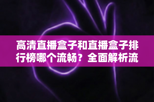 高清直播盒子和直播盒子排行榜哪个流畅？全面解析流畅观影的选购秘诀与实战指南