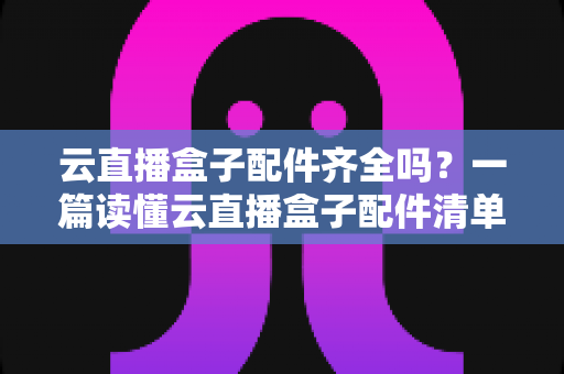 云直播盒子配件齐全吗?一篇读懂云直播盒子配件清单与选购要点 云直播盒子配件齐全吗?一篇读懂云直播盒子配件清单与选购要点
