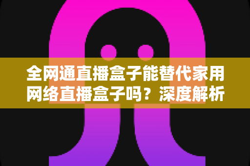 全网通直播盒子能替代家用网络直播盒子吗？深度解析、对比评测与选购指南