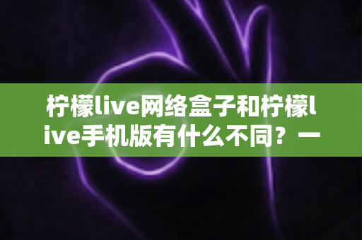 柠檬live网络盒子和柠檬live手机版有什么不同？一文读懂两大版本的差异与选择指南