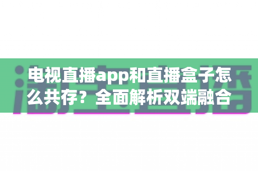 电视直播app和直播盒子怎么共存？全面解析双端融合的共赢之道