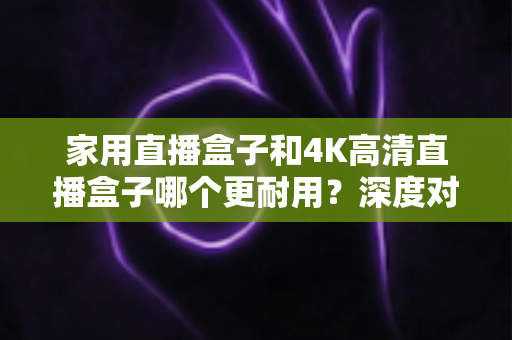 家用直播盒子和4K高清直播盒子哪个更耐用？深度对比分析与选购全攻略
