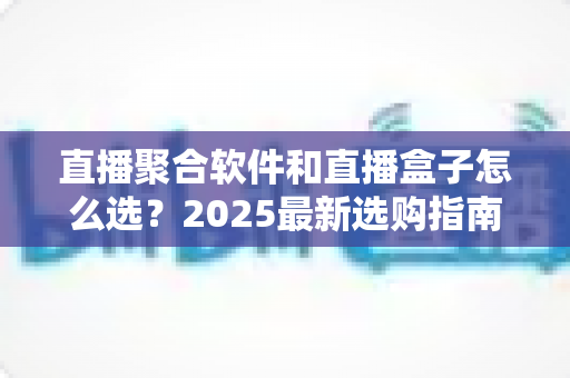 直播聚合软件和直播盒子怎么选？2025最新选购指南与避坑攻略全解析