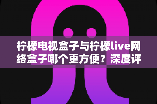 柠檬电视盒子与柠檬live网络盒子哪个更方便?深度评测帮你选对家庭影音利器 柠檬电视盒子与柠檬live网络盒子哪个更方便?深度评测帮你选对家庭影音利器