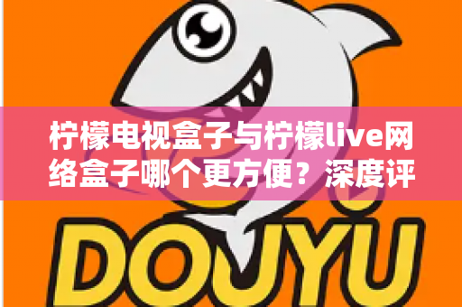 柠檬电视盒子与柠檬live网络盒子哪个更方便?深度评测帮你选对家庭影音利器 柠檬电视盒子与柠檬live网络盒子哪个更方便?深度评测帮你选对家庭影音利器