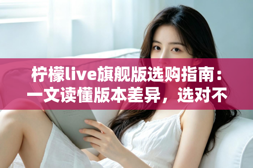 柠檬live旗舰版选购指南：一文读懂版本差异，选对不选贵的实用攻略
