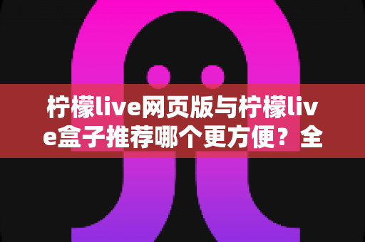 柠檬live网页版与柠檬live盒子推荐哪个更方便?全方位对比分析帮你选出最适合自己的使用方案 柠檬live网页版与柠檬live盒子推荐哪个更方便?全方位对比分析帮你选出最适合自己的使用方案