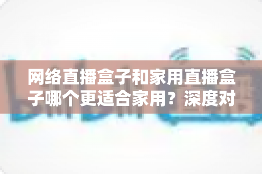 网络直播盒子和家用直播盒子哪个更适合家用？深度对比帮你选对不选贵