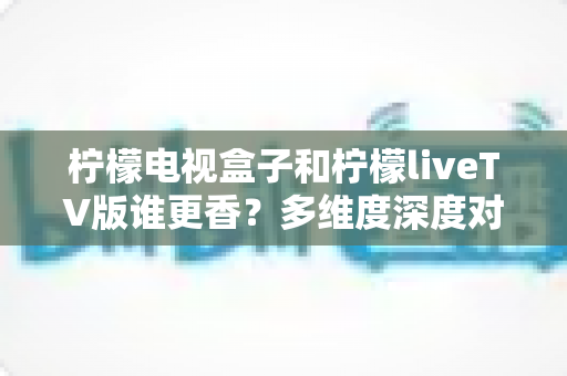 柠檬电视盒子和柠檬liveTV版谁更香?多维度深度对比,教你选对不踩坑 柠檬电视盒子和柠檬liveTV版谁更香?多维度深度对比,教你选对不踩坑