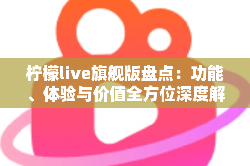 柠檬live旗舰版盘点：功能、体验与价值全方位深度解析