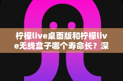 柠檬live桌面版和柠檬live无线盒子哪个寿命长？深度对比分析与延长寿命实用指南