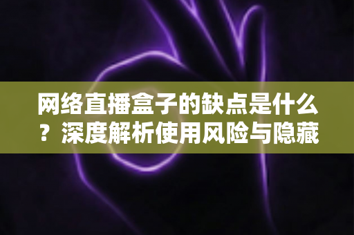 网络直播盒子的缺点是什么？深度解析使用风险与隐藏隐患，帮你避坑