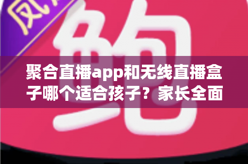 聚合直播app和无线直播盒子哪个适合孩子？家长全面解析与选购指南